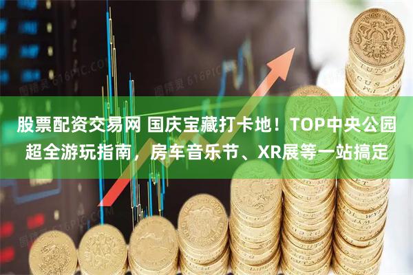 股票配资交易网 国庆宝藏打卡地！TOP中央公园超全游玩指南，房车音乐节、XR展等一站搞定