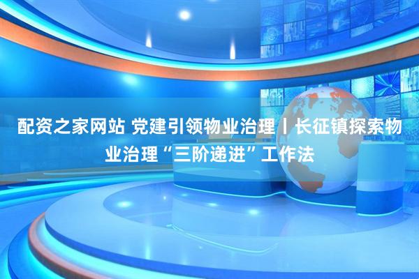 配资之家网站 党建引领物业治理丨长征镇探索物业治理“三阶递进”工作法