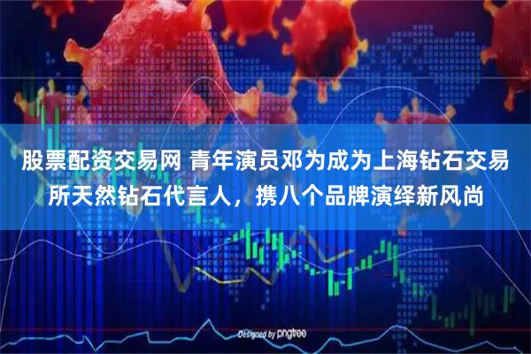 股票配资交易网 青年演员邓为成为上海钻石交易所天然钻石代言人，携八个品牌演绎新风尚